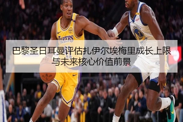 巴黎圣日耳曼评估扎伊尔埃梅里成长上限与未来核心价值前景 | leyu
