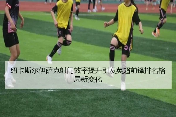 纽卡斯尔伊萨克射门效率提升引发英超前锋排名格局新变化