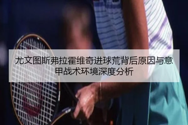 尤文图斯弗拉霍维奇进球荒背后原因与意甲战术环境深度分析