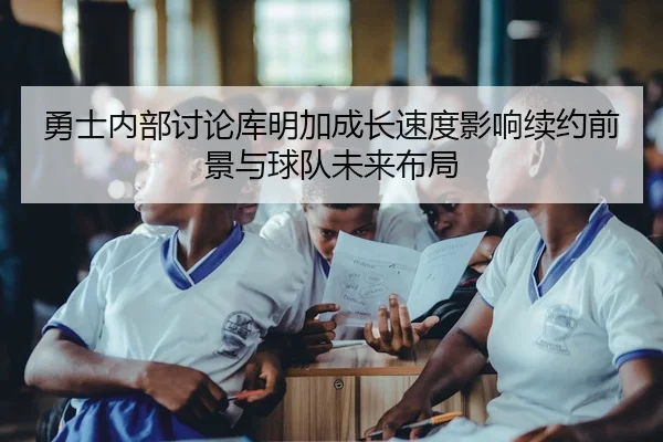 勇士内部讨论库明加成长速度影响续约前景与球队未来布局