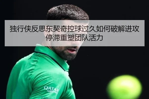 独行侠反思东契奇控球过久如何破解进攻停滞重塑团队活力