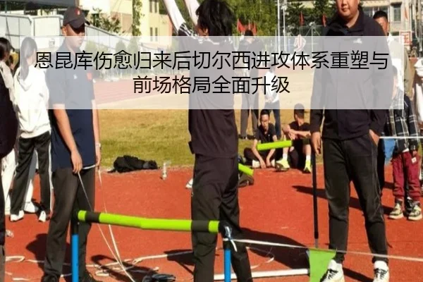 恩昆库伤愈归来后切尔西进攻体系重塑与前场格局全面升级