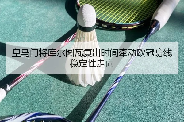 皇马门将库尔图瓦复出时间牵动欧冠防线稳定性走向