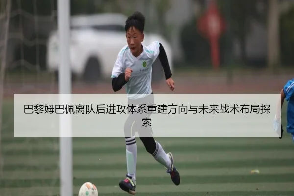 巴黎姆巴佩离队后进攻体系重建方向与未来战术布局探索