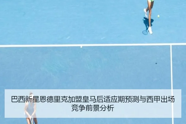 巴西新星恩德里克加盟皇马后适应期预测与西甲出场竞争前景分析