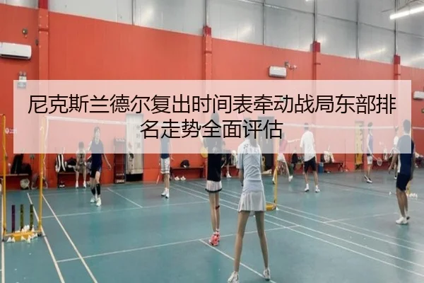 尼克斯兰德尔复出时间表牵动战局东部排名走势全面评估