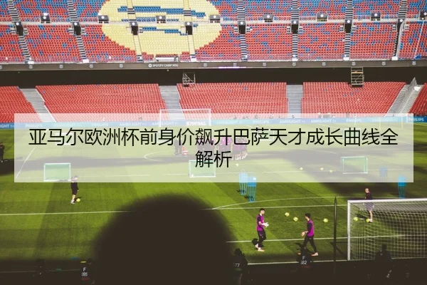 亚马尔欧洲杯前身价飙升巴萨天才成长曲线全解析