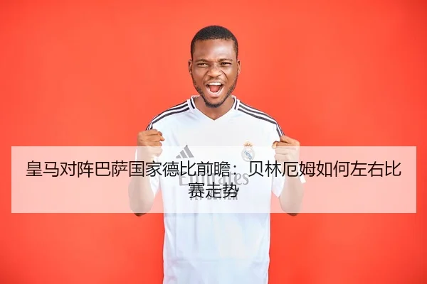 皇马对阵巴萨国家德比前瞻：贝林厄姆如何左右比赛走势