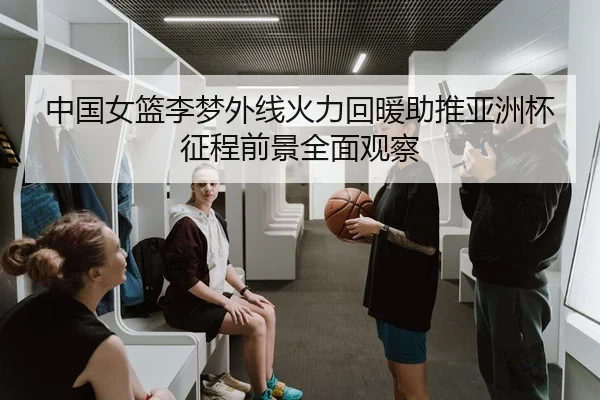 中国女篮李梦外线火力回暖助推亚洲杯征程前景全面观察