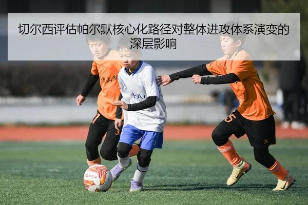 切尔西评估帕尔默核心化路径对整体进攻体系演变的深层影响