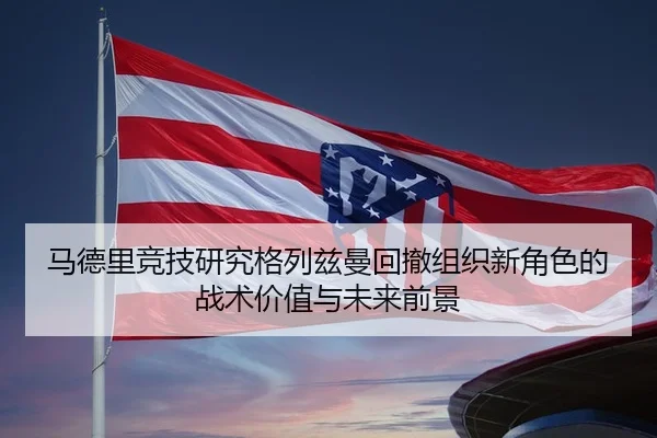 马德里竞技研究格列兹曼回撤组织新角色的战术价值与未来前景