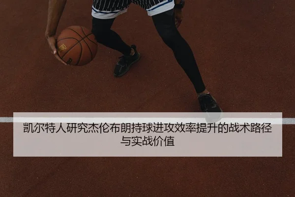 凯尔特人研究杰伦布朗持球进攻效率提升的战术路径与实战价值