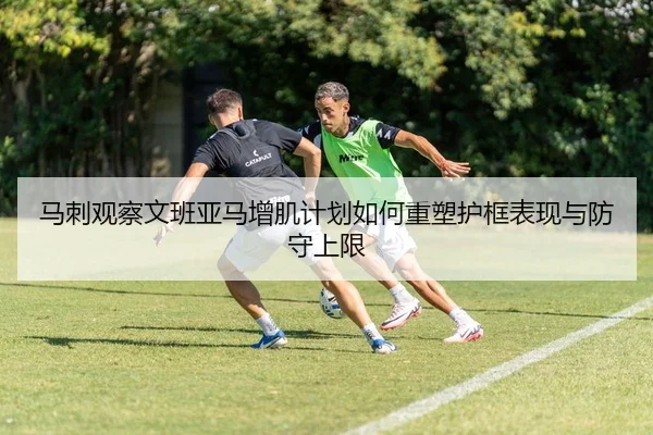 马刺观察文班亚马增肌计划如何重塑护框表现与防守上限