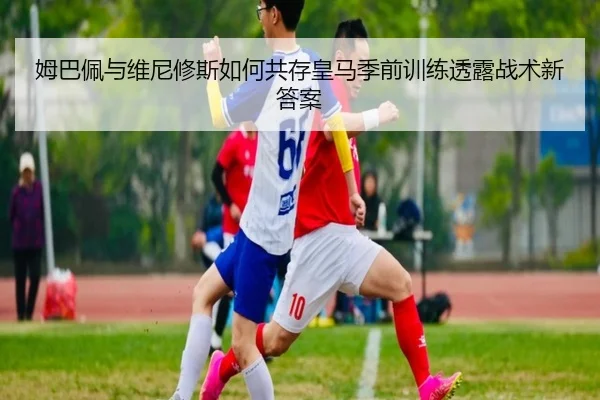 姆巴佩与维尼修斯如何共存皇马季前训练透露战术新答案