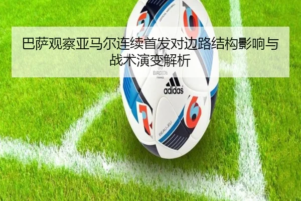 巴萨观察亚马尔连续首发对边路结构影响与战术演变解析 - leyu