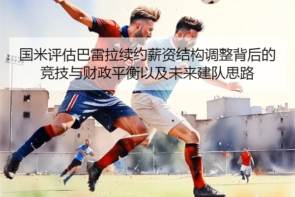国米评估巴雷拉续约薪资结构调整背后的竞技与财政平衡以及未来建队思路