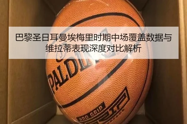 巴黎圣日耳曼埃梅里时期中场覆盖数据与维拉蒂表现深度对比解析