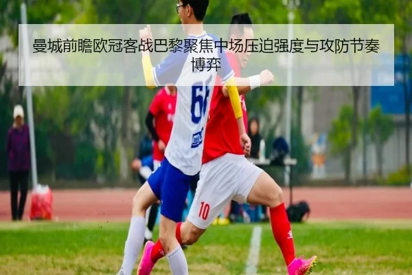 曼城前瞻欧冠客战巴黎聚焦中场压迫强度与攻防节奏博弈