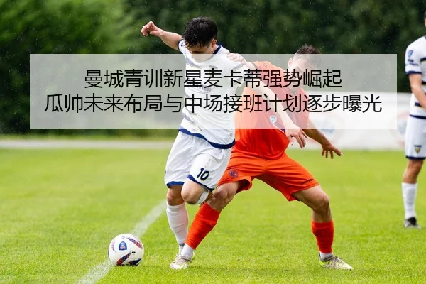 曼城青训新星麦卡蒂强势崛起 瓜帅未来布局与中场接班计划逐步曝光