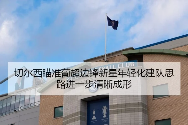 切尔西瞄准葡超边锋新星年轻化建队思路进一步清晰成形